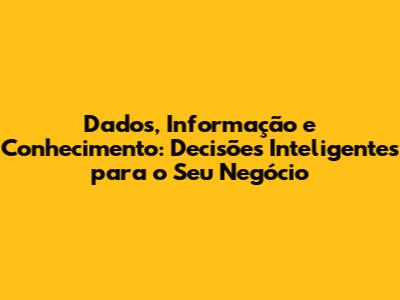 Dados, Informação e Conhecimento: Decisões Inteligentes para o Seu Negócio