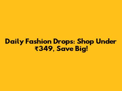 Daily Fashion Drops: Shop Under ₹349, Save Big!