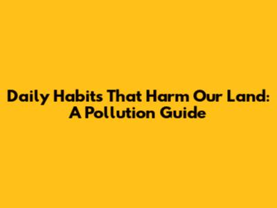 Daily Habits That Harm Our Land: A Pollution Guide