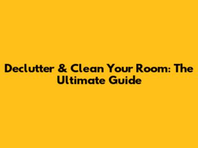Declutter & Clean Your Room: The Ultimate Guide