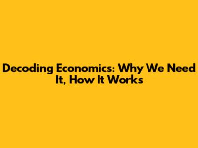 Decoding Economics: Why We Need It, How It Works