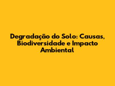 Degradação do Solo: Causas, Biodiversidade e Impacto Ambiental