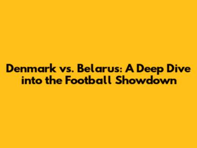 Denmark vs. Belarus: A Deep Dive into the Football Showdown