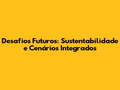 Desafios Futuros: Sustentabilidade e Cenários Integrados