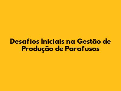 Desafios Iniciais na Gestão de Produção de Parafusos