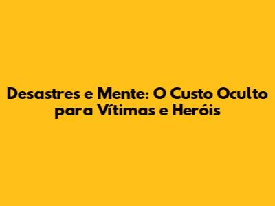 Desastres e Mente: O Custo Oculto para Vítimas e Heróis