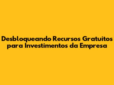 Desbloqueando Recursos Gratuitos para Investimentos da Empresa