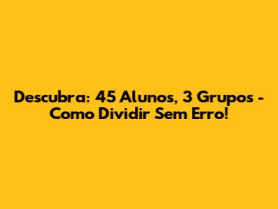 Descubra: 45 Alunos, 3 Grupos - Como Dividir Sem Erro!