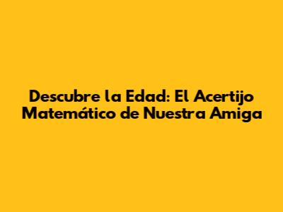 Descubre la Edad: El Acertijo Matemático de Nuestra Amiga