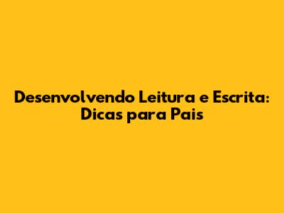 Desenvolvendo Leitura e Escrita: Dicas para Pais