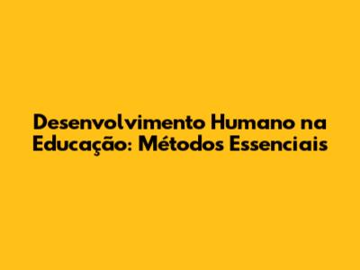 Desenvolvimento Humano na Educação: Métodos Essenciais