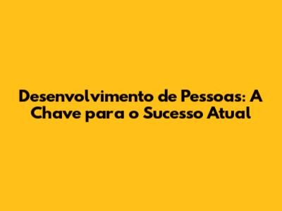 Desenvolvimento de Pessoas: A Chave para o Sucesso Atual