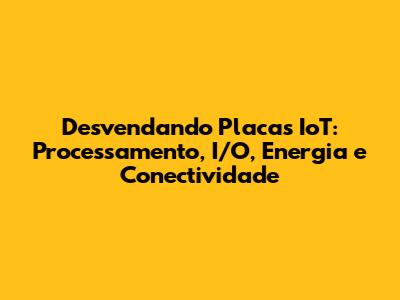 Desvendando Placas IoT: Processamento, I/O, Energia e Conectividade