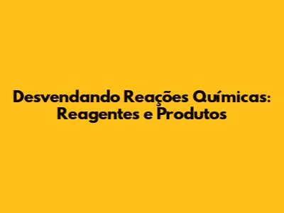 Desvendando Reações Químicas: Reagentes e Produtos