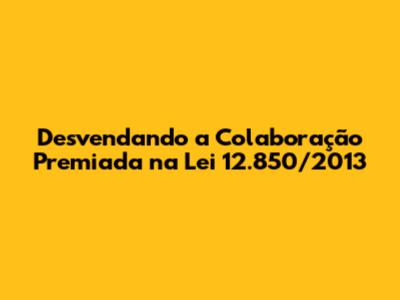 Desvendando a Colaboração Premiada na Lei 12.850/2013