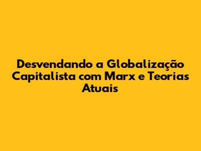 Desvendando a Globalização Capitalista com Marx e Teorias Atuais