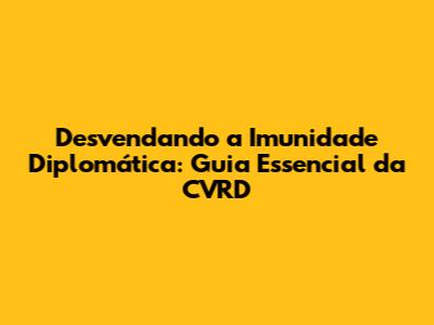 Desvendando a Imunidade Diplomática: Guia Essencial da CVRD
