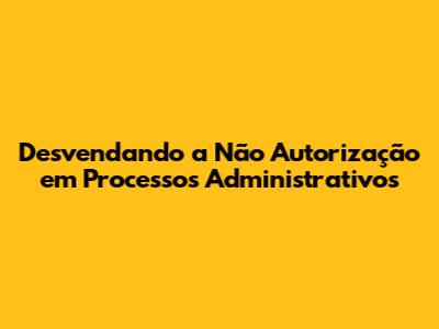 Desvendando a Não Autorização em Processos Administrativos