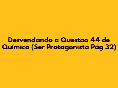 Desvendando a Questão 44 de Química (Ser Protagonista Pág 32)