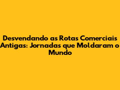 Desvendando as Rotas Comerciais Antigas: Jornadas que Moldaram o Mundo