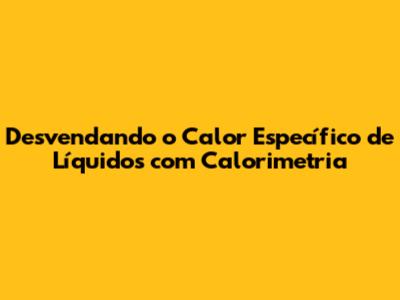 Desvendando o Calor Específico de Líquidos com Calorimetria