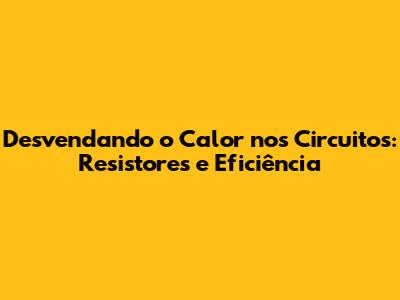 Desvendando o Calor nos Circuitos: Resistores e Eficiência