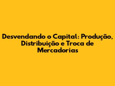 Desvendando o Capital: Produção, Distribuição e Troca de Mercadorias