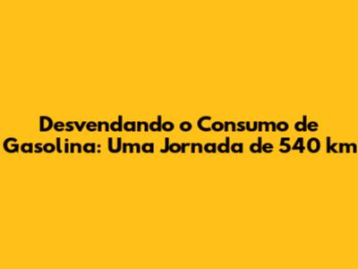 Desvendando o Consumo de Gasolina: Uma Jornada de 540 km