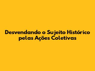 Desvendando o Sujeito Histórico pelas Ações Coletivas