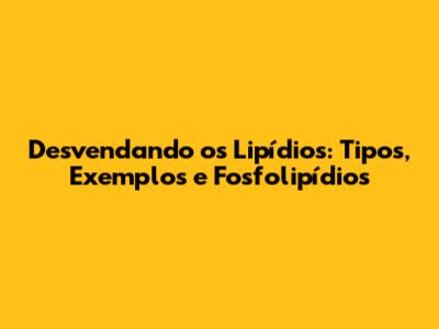 Desvendando os Lipídios: Tipos, Exemplos e Fosfolipídios