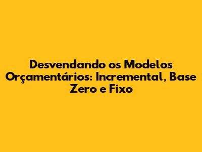 Desvendando os Modelos Orçamentários: Incremental, Base Zero e Fixo