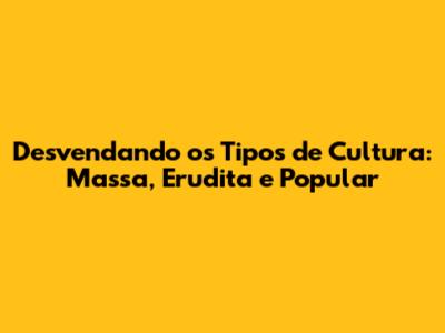 Desvendando os Tipos de Cultura: Massa, Erudita e Popular