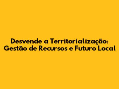 Desvende a Territorialização: Gestão de Recursos e Futuro Local