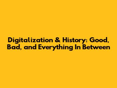 Digitalization & History: Good, Bad, and Everything In Between