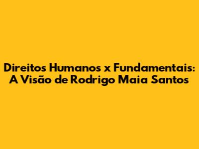 Direitos Humanos x Fundamentais: A Visão de Rodrigo Maia Santos