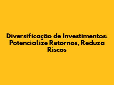 Diversificação de Investimentos: Potencialize Retornos, Reduza Riscos