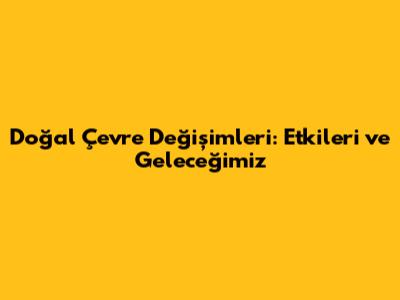 Doğal Çevre Değişimleri: Etkileri ve Geleceğimiz