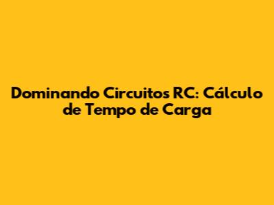 Dominando Circuitos RC: Cálculo de Tempo de Carga