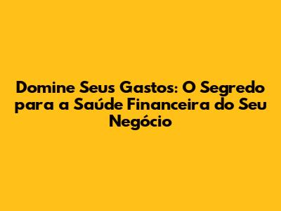 Domine Seus Gastos: O Segredo para a Saúde Financeira do Seu Negócio