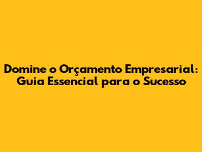 Domine o Orçamento Empresarial: Guia Essencial para o Sucesso