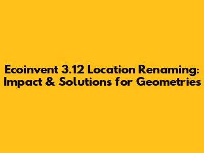 Ecoinvent 3.12 Location Renaming: Impact & Solutions for Geometries