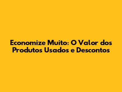 Economize Muito: O Valor dos Produtos Usados e Descontos