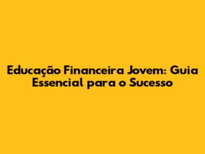 Educação Financeira Jovem: Guia Essencial para o Sucesso