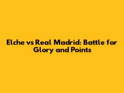 Elche vs Real Madrid: Battle for Glory and Points