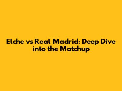 Elche vs Real Madrid: Deep Dive into the Matchup