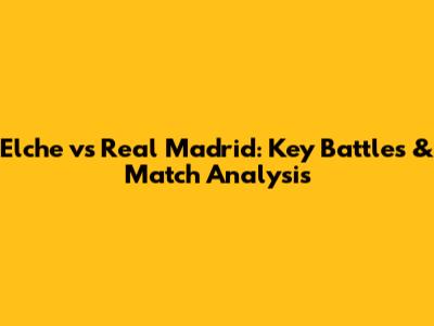 Elche vs Real Madrid: Key Battles & Match Analysis