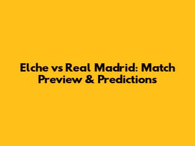Elche vs Real Madrid: Match Preview & Predictions