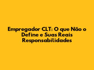 Empregador CLT: O que Não o Define e Suas Reais Responsabilidades
