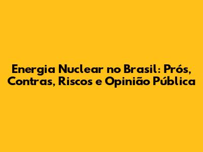 Energia Nuclear no Brasil: Prós, Contras, Riscos e Opinião Pública