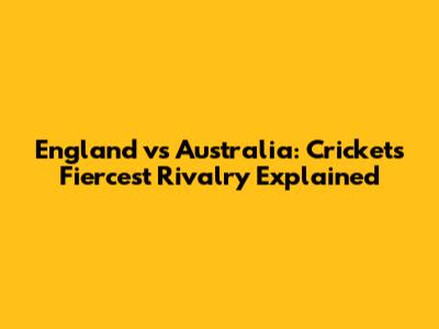 England vs Australia: Cricket's Fiercest Rivalry Explained